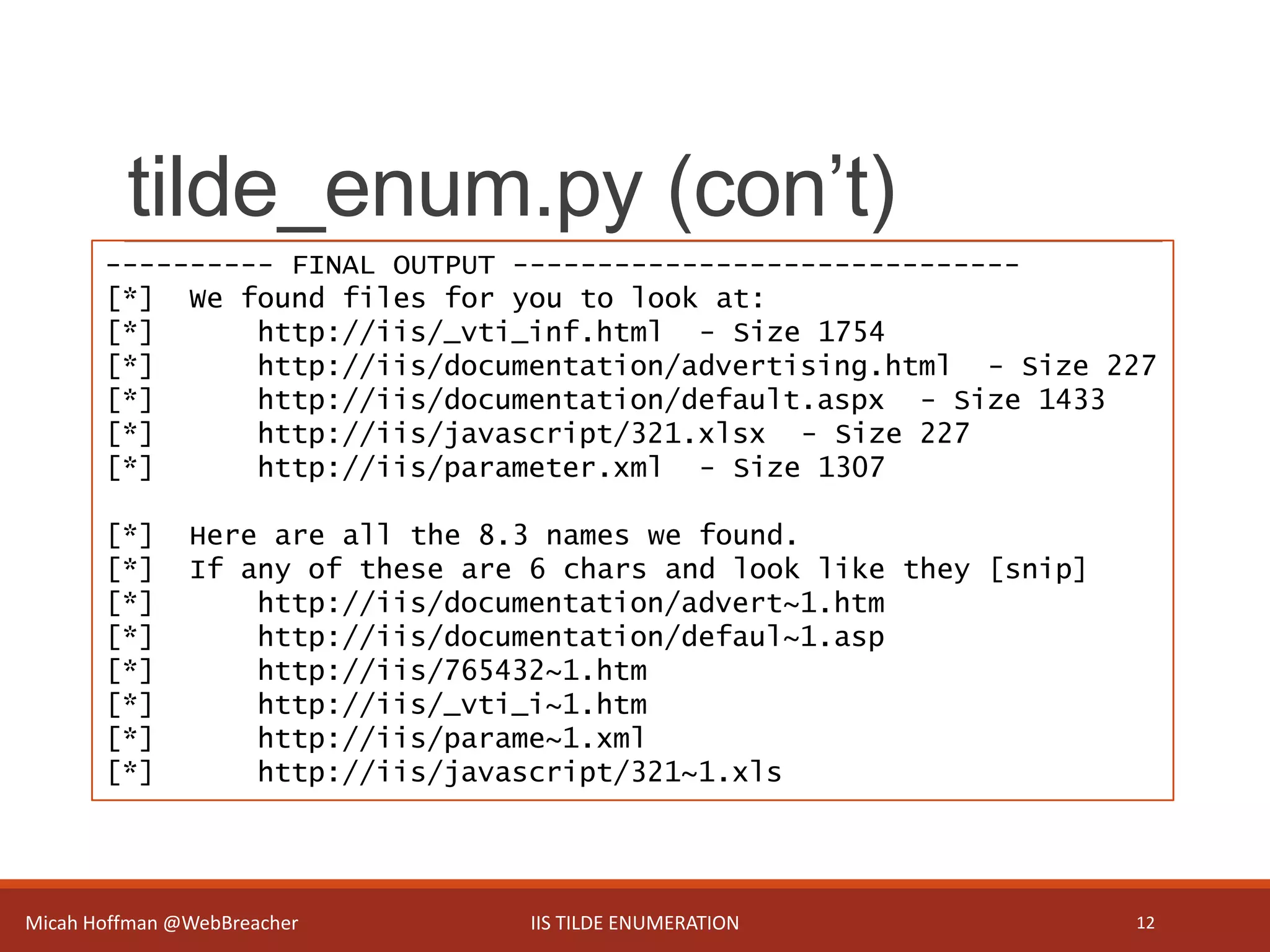 tilde_enum.py (con’t)
Micah Hoffman @WebBreacher IIS TILDE ENUMERATION 12
---------- FINAL OUTPUT ------------------------------
[*] We found files for you to look at:
[*] http://iis/_vti_inf.html - Size 1754
[*] http://iis/documentation/advertising.html - Size 227
[*] http://iis/documentation/default.aspx - Size 1433
[*] http://iis/javascript/321.xlsx - Size 227
[*] http://iis/parameter.xml - Size 1307
[*] Here are all the 8.3 names we found.
[*] If any of these are 6 chars and look like they [snip]
[*] http://iis/documentation/advert~1.htm
[*] http://iis/documentation/defaul~1.asp
[*] http://iis/765432~1.htm
[*] http://iis/_vti_i~1.htm
[*] http://iis/parame~1.xml
[*] http://iis/javascript/321~1.xls
 