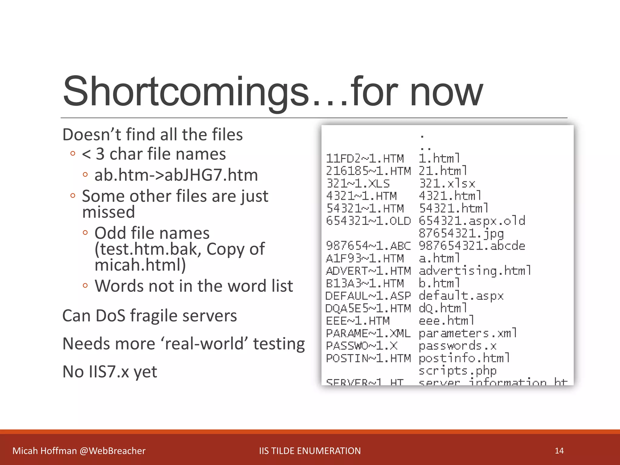 Shortcomings…for now
Doesn’t find all the files
◦ < 3 char file names
◦ ab.htm->abJHG7.htm
◦ Some other files are just
missed
◦ Odd file names
(test.htm.bak, Copy of
micah.html)
◦ Words not in the word list
Can DoS fragile servers
Needs more ‘real-world’ testing
No IIS7.x yet
Micah Hoffman @WebBreacher IIS TILDE ENUMERATION 14
 