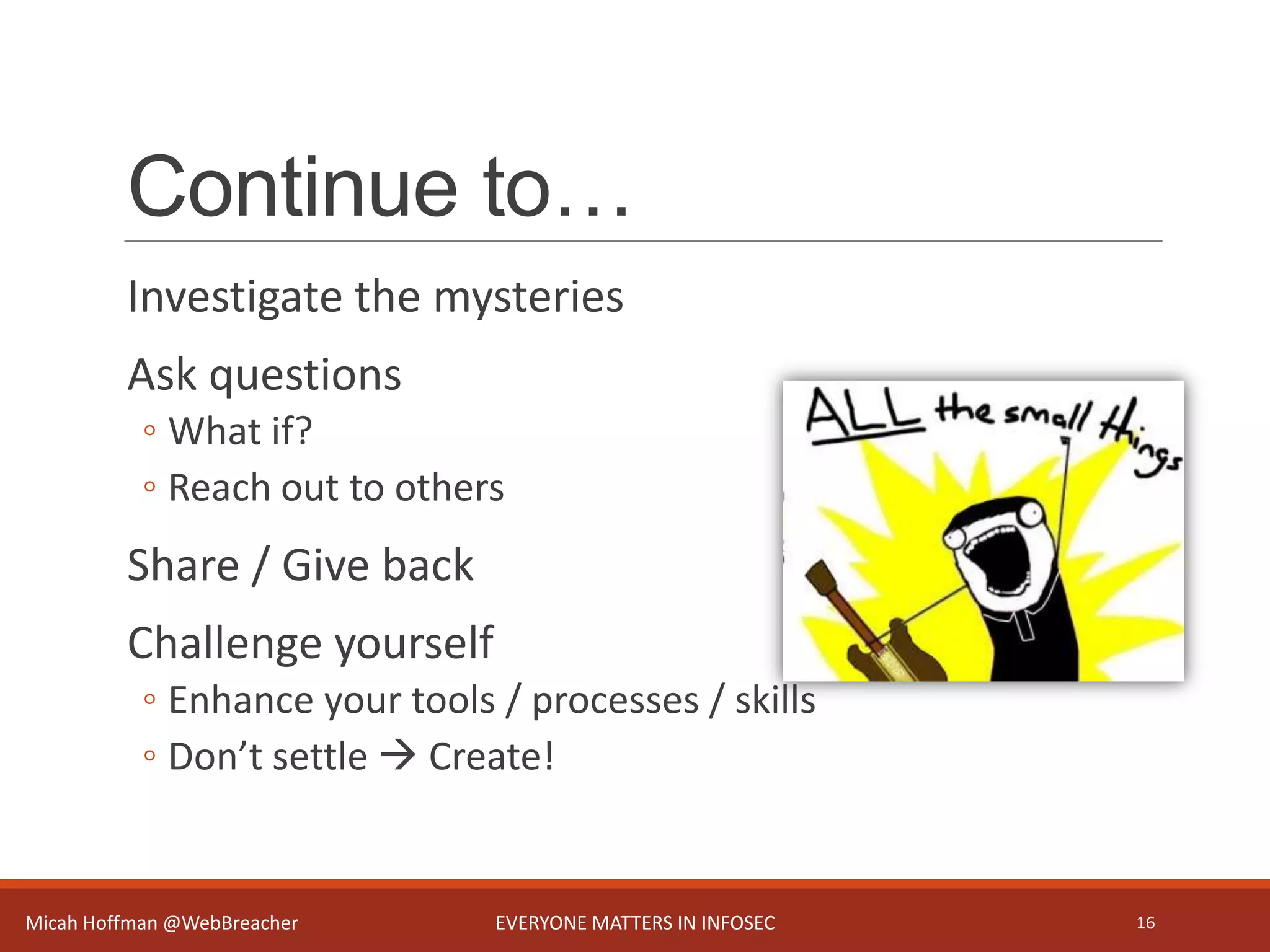 Continue to…
Investigate the mysteries
Ask questions
◦ What if?
◦ Reach out to others
Share / Give back
Challenge yourself
◦ Enhance your tools / processes / skills
◦ Don’t settle  Create!
Micah Hoffman @WebBreacher EVERYONE MATTERS IN INFOSEC 16
 