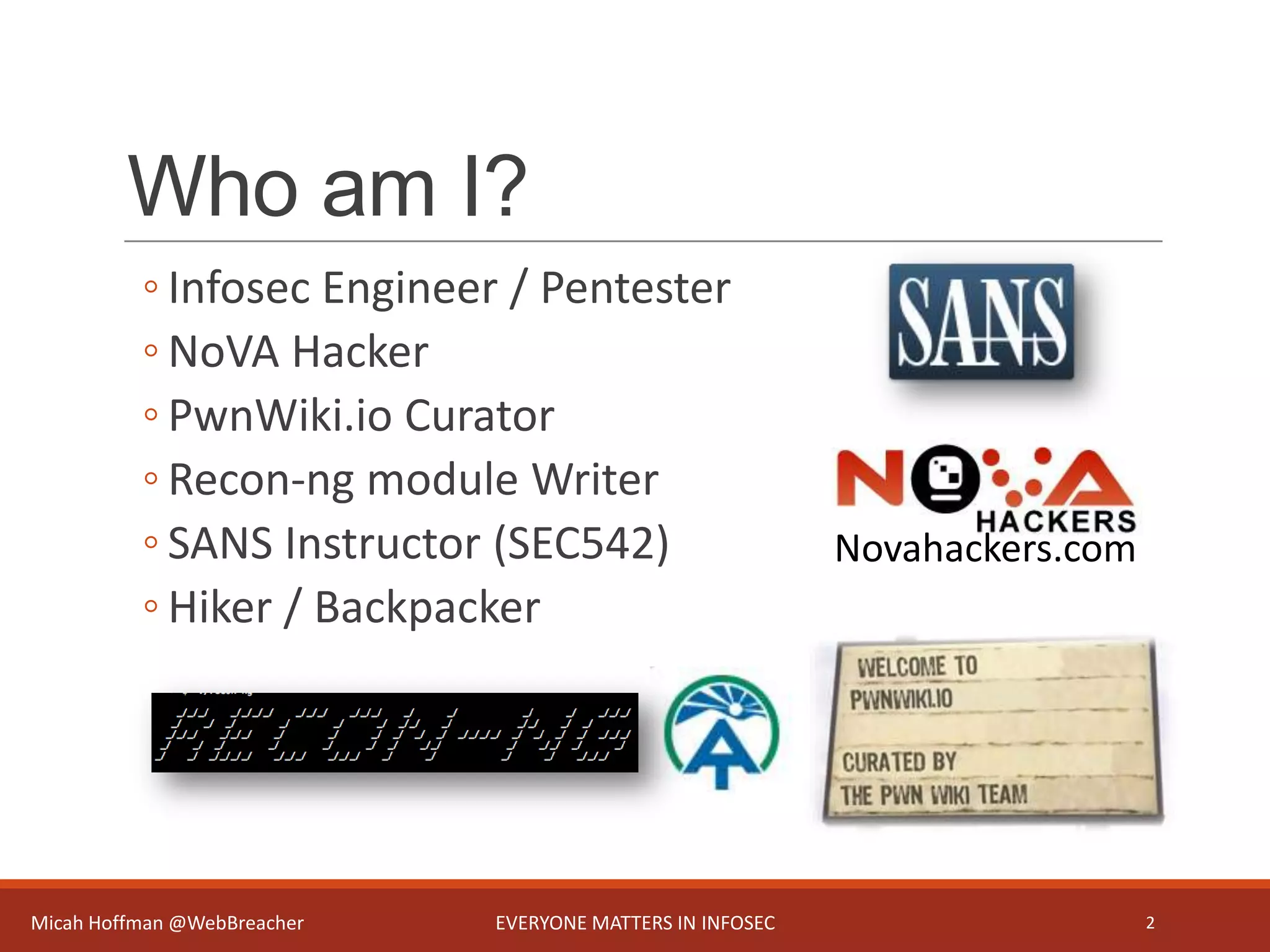 Who am I?
◦ Infosec Engineer / Pentester
◦ NoVA Hacker
◦ PwnWiki.io Curator
◦ Recon-ng module Writer
◦ SANS Instructor (SEC542)
◦ Hiker / Backpacker
Micah Hoffman @WebBreacher EVERYONE MATTERS IN INFOSEC 2
Novahackers.com
 
