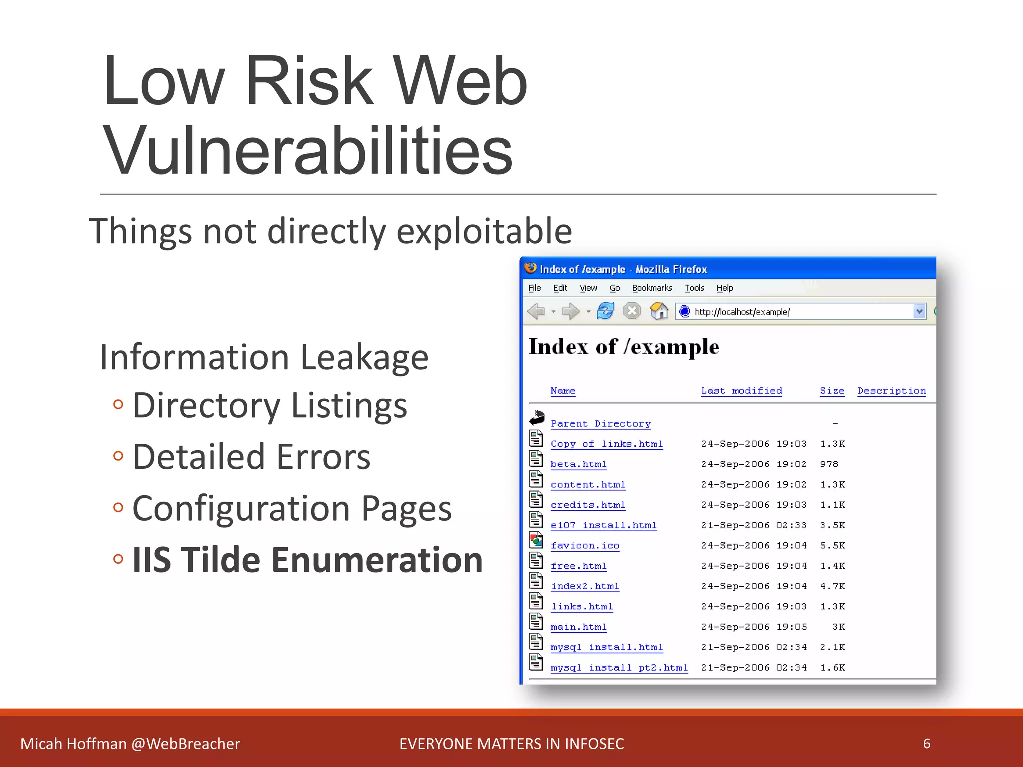 Low Risk Web
Vulnerabilities
Things not directly exploitable
Information Leakage
◦ Directory Listings
◦ Detailed Errors
◦ Configuration Pages
◦ IIS Tilde Enumeration
Micah Hoffman @WebBreacher EVERYONE MATTERS IN INFOSEC 6
 