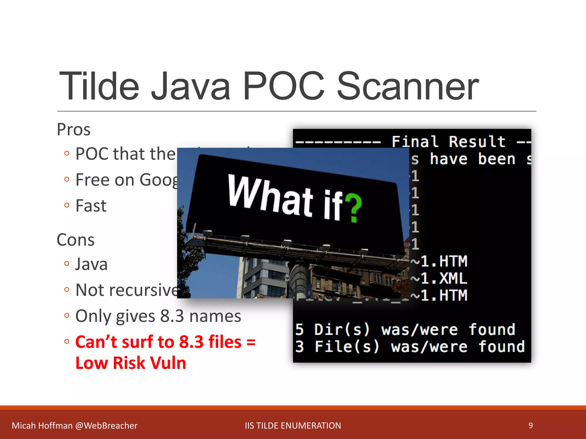 Tilde Java POC Scanner
Pros
◦ POC that there is a vuln
◦ Free on Google Code
◦ Fast
Cons
◦ Java
◦ Not recursive
◦ Only gives 8.3 names
◦ Can’t surf to 8.3 files =
Low Risk Vuln
Micah Hoffman @WebBreacher IIS TILDE ENUMERATION 9
 