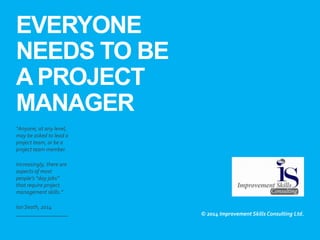 EVERYONE
NEEDS TO BE
A PROJECT
MANAGER
​“Anyone, at any level,
may be asked to lead a
project team, or be a
project team member.
​Increasingly, there are
aspects of most
people’s “day jobs”
that require project
management skills.”
​Ian Seath, 2014
​© 2014 Improvement Skills Consulting Ltd.
 