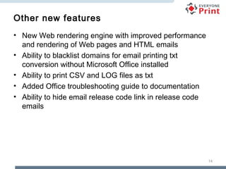 Other new features
• New Web rendering engine with improved performance
and rendering of Web pages and HTML emails
• Ability to blacklist domains for email printing txt
conversion without Microsoft Office installed
• Ability to print CSV and LOG files as txt
• Added Office troubleshooting guide to documentation
• Ability to hide email release code link in release code
emails

14

 
