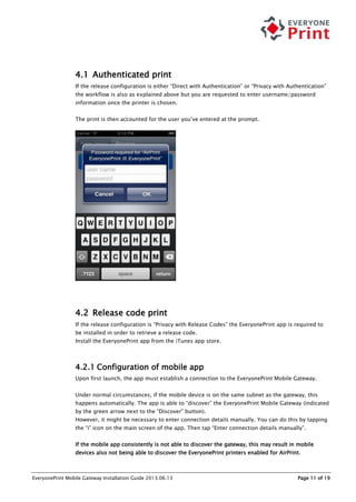 EveryonePrint Mobile Gateway Installation Guide 2013.06.13 Page 11 of 19
4.1 Authenticated print
If the release configuration is either “Direct with Authentication” or “Privacy with Authentication”
the workflow is also as explained above but you are requested to enter username/password
information once the printer is chosen.
The print is then accounted for the user you’ve entered at the prompt.
4.2 Release code print
If the release configuration is “Privacy with Release Codes” the EveryonePrint app is required to
be installed in order to retrieve a release code.
Install the EveryonePrint app from the iTunes app store.
4.2.1 Configuration of mobile app
Upon first launch, the app must establish a connection to the EveryonePrint Mobile Gateway.
Under normal circumstances, if the mobile device is on the same subnet as the gateway, this
happens automatically. The app is able to “discover” the EveryonePrint Mobile Gateway (indicated
by the green arrow next to the “Discover” button).
However, it might be necessary to enter connection details manually. You can do this by tapping
the “i” icon on the main screen of the app. Then tap “Enter connection details manually”.
If the mobile app consistently is not able to discover the gateway, this may result in mobile
devices also not being able to discover the EveryonePrint printers enabled for AirPrint.
 