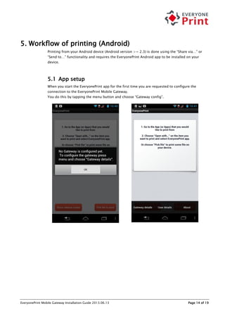 EveryonePrint Mobile Gateway Installation Guide 2013.06.13 Page 14 of 19
5. Workflow of printing (Android)
Printing from your Android device (Android version >= 2.3) is done using the “Share via…” or
“Send to…” functionality and requires the EveryonePrint Android app to be installed on your
device.
5.1 App setup
When you start the EveryonePrint app for the first time you are requested to configure the
connection to the EveryonePrint Mobile Gateway.
You do this by tapping the menu button and choose “Gateway config”.
 