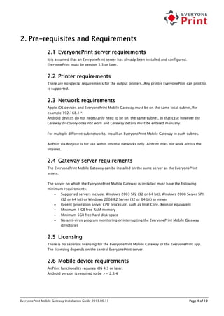 EveryonePrint Mobile Gateway Installation Guide 2013.06.13 Page 4 of 19
2. Pre-requisites and Requirements
2.1 EveryonePrint server requirements
It is assumed that an EveryonePrint server has already been installed and configured.
EveryonePrint must be version 3.3 or later.
2.2 Printer requirements
There are no special requirements for the output printers. Any printer EveryonePrint can print to,
is supported.
2.3 Network requirements
Apple iOS devices and EveryonePrint Mobile Gateway must be on the same local subnet, for
example 192.168.1.*.
Android devices do not necessarily need to be on the same subnet. In that case however the
Gateway discovery does not work and Gateway details must be entered manually.
For multiple different sub networks, install an EveryonePrint Mobile Gateway in each subnet.
AirPrint via Bonjour is for use within internal networks only. AirPrint does not work across the
Internet.
2.4 Gateway server requirements
The EveryonePrint Mobile Gateway can be installed on the same server as the EveryonePrint
server.
The server on which the EveryonePrint Mobile Gateway is installed must have the following
minimum requirements:
 Supported servers include: Windows 2003 SP2 (32 or 64 bit), Windows 2008 Server SP1
(32 or 64 bit) or Windows 2008 R2 Server (32 or 64 bit) or newer
 Recent generation server CPU processor, such as Intel Core, Xeon or equivalent
 Minimum 1 GB free RAM memory
 Minimum 5GB free hard disk space
 No anti-virus program monitoring or interrupting the EveryonePrint Mobile Gateway
directories
2.5 Licensing
There is no separate licensing for the EveryonePrint Mobile Gateway or the EveryonePrint app.
The licensing depends on the central EveryonePrint server.
2.6 Mobile device requirements
AirPrint functionality requires iOS 4.3 or later.
Android version is required to be >= 2.3.4
 