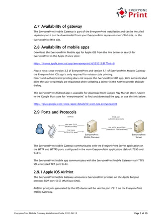 EveryonePrint Mobile Gateway Installation Guide 2013.06.13 Page 5 of 19
2.7 Availability of gateway
The EveryonePrint Mobile Gateway is part of the EveryonePrint installation and can be installed
separately or it can be downloaded from your EveryonePrint representative’s Web site, or the
EveryonePrint Web site.
2.8 Availability of mobile apps
Download the EveryonePrint Mobile app for Apple iOS from the link below or search for
EveryonePrint in the Apple iTunes store:
https://itunes.apple.com/us/app/everyoneprint/id565311817?mt=8
Please note: since version 3.3 of EveryonePrint and version 1.1 of EveryonePrint Mobile Gateway
the EveryonePrint iOS app is only required for release code printing.
Direct and authenticated printing does not require the EveryonePrint iOS app. With authenticated
print the user credentials are requested when selecting a printer in the AirPrint printer chooser
dialog.
The EveryonePrint Android app is available for download from Google Play Market store. Search
in the Google Play store for “everyoneprint” to find and download the app, or use the link below:
https://play.google.com/store/apps/details?id=com.nps.everyoneprint
2.9 Ports and Protocols
The EveryonePrint Mobile Gateway communicates with the EveryonePrint Server application on
the HTTP and HTTPS ports configured in the main EveryonePrint application (default 7290 and
9443).
The EveryonePrint Mobile app communicates with the EveryonePrint Mobile Gateway via HTTPS
SSL encrypted TCP port 9444.
2.9.1 Apple iOS AirPrint
The EveryonePrint Mobile Gateway announces EveryonePrint printers on the Apple Bonjour
protocol UDP port 5353 (Multicast DNS).
AirPrint print jobs generated by the iOS device will be sent to port 7910 on the EveryonePrint
Mobile Gateway.
 
