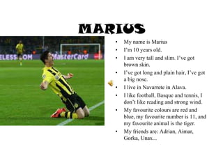 MARIUS
• My name is Marius
• I’m 10 years old.
• I am very tall and slim. I’ve got
brown skin.
• I’ve got long and plain hair, I’ve got
a big nose.
• I live in Navarrete in Alava.
• I like football, Basque and tennis, I
don’t like reading and strong wind.
• My favourite colours are red and
blue, my favourite number is 11, and
my favourite animal is the tiger.
• My friends are: Adrian, Aimar,
Gorka, Unax...
 