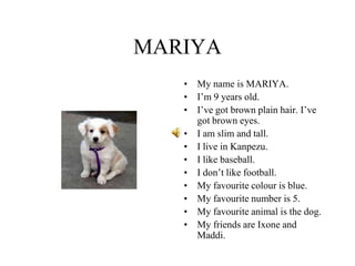 MARIYA
• My name is MARIYA.
• I’m 9 years old.
• I’ve got brown plain hair. I’ve
got brown eyes.
• I am slim and tall.
• I live in Kanpezu.
• I like baseball.
• I don’t like football.
• My favourite colour is blue.
• My favourite number is 5.
• My favourite animal is the dog.
• My friends are Ixone and
Maddi.
 