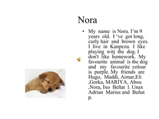 Nora
• My name is Nora. I’m 9
years old. I ‘ve got long,
curly hair and brown eyes.
I live in Kanpezu. I like
playing witj the dog. I
don't like homework. My
favourite animal is the dog
and my favourite colour
is purple. My friends are
Hugo, Maddi, Aimar,Eli
,Gorka, MARIYA, Abou
,Nora, Ixo Beñat l. Unax
Adrian Marius and Beñat
p.
 
