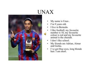 UNAX
• My name is Unax .
• I’m 9 years old.
• I live in Bernedo.
• I like football; my favourite
number is 10, my favourite
colour is red and my favourite
animal is the cheetah.
• I don´t like school.
• My friends are Adrian, Aimar
and Gorka.
• I´ve got blue eyes, long blonde
hair. I am short.
 