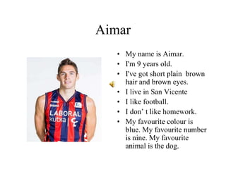 Aimar
• My name is Aimar.
• I'm 9 years old.
• I've got short plain brown
hair and brown eyes.
• I live in San Vicente
• I like football.
• I don’ t like homework.
• My favourite colour is
blue. My favourite number
is nine. My favourite
animal is the dog.
 