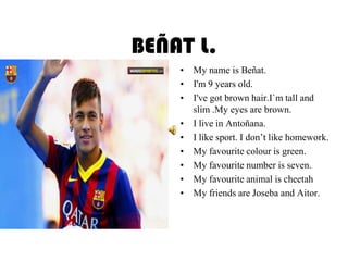 BEÑAT L.
• My name is Beñat.
• I'm 9 years old.
• I've got brown hair.I`m tall and
slim .My eyes are brown.
• I live in Antoñana.
• I like sport. I don’t like homework.
• My favourite colour is green.
• My favourite number is seven.
• My favourite animal is cheetah
• My friends are Joseba and Aitor.
 