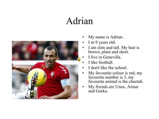 Adrian
• My name is Adrian .
• I m 9 years old.
• I am slim and tall. My hair is
brown, plain and short.
• I live in Genevilla.
• I like football.
• I don't like the school.
• My favourite colour is red, my
favourite number is 3, my
favourite animal is the cheetah.
• My friends are Unax, Aimar
and Gorka.
 