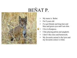 BEÑAT P.
• My name is Beñat.
• I'm 9 years old
• I've got blonde and long hair and
blue and green eyes and I am slim.
• I live in Kanpezu.
• I like playing pelota and spaghetti.
• I don’t like class and homework.
• My favourite animal is the lynx and
my favourite colour is white.
 
