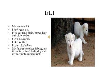 ELI
• My name is Eli.
• I m 9 years old.
• I’ ve got long plain, brown hair
and brown eyes.
• I live in Lagran.
• I like football.
• I don't like babies.
• My favourite colour is blue, my
favourite animal is the dog and
my favourite number is 9.
 