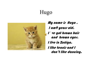 Hugo
My name is Hugo .
I am9 years old.
I´ ve got brown hair
and brown eyes.
I live in Zuñiga.
I like tennis and I
don’t like dancing.
 