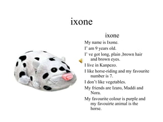 ixone
ixone
My name is Ixone.
I’ am 9 years old.
I’ ve got long, plain ,brown hair
and brown eyes.
I live in Kanpezo.
I like horse-riding and my favourite
number is 7.
I don’t like vegetables.
My friends are Izaro, Maddi and
Nora.
My favourite colour is purple and
my favouirte animal is the
horse.
 