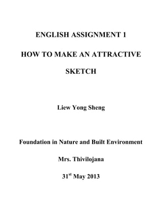 ENGLISH ASSIGNMENT 1
HOW TO MAKE AN ATTRACTIVE
SKETCH
Liew Yong Sheng
Foundation in Nature and Built Environment
Mrs. Thivilojana
31st
May 2013
 
