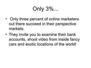Only 3%...
• Only three percent of online marketers
out there succeed in their perspective
markets.
• They invite you to examine their bank
accounts, shoot video from inside fancy
cars and exotic locations of the world!
 