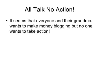 All Talk No Action!
• It seems that everyone and their grandma
wants to make money blogging but no one
wants to take action!
 