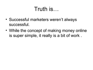 Truth is…
• Successful marketers weren’t always
successful.
• While the concept of making money online
is super simple, it really is a bit of work .
 