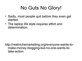 No Guts No Glory!
• Sadly, most people quit before they even get
started.
• The laptop life style requires effort and
determination.
http://realnichemarketing.org/everyone-wants-to-
make-money-blogging-but-no-one-wants-to-
take-action
 