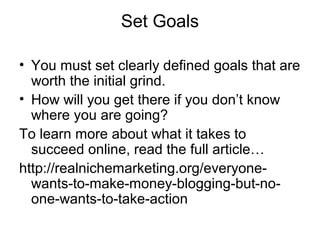 Set Goals
• You must set clearly defined goals that are
worth the initial grind.
• How will you get there if you don’t know
where you are going?
To learn more about what it takes to
succeed online, read the full article…
http://realnichemarketing.org/everyone-
wants-to-make-money-blogging-but-no-
one-wants-to-take-action
 