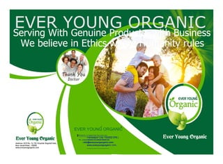 EVER YOUNG ORGANICEVER YOUNG ORGANIC
Serving With Genuine Products, with BusinessServing With Genuine Products, with Business
We believe in Ethics where Humanity rulesWe believe in Ethics where Humanity rules
EVER YOUNG ORGANIC
Building No. 15, Bagdadi Gate, Near Janak Hotel,
Ferozepur City 152002 (Pb.)
Ph.: 01632-504503 (O) 95928-59060 (M)
info@everyoungorganic.com
www.everyoungorganic.com,
R R
 