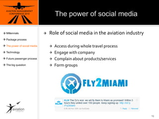 The power of social mediaAVIATION MANAGEMENT CONFERENCE 2010Role of social media in the aviationindustryAccess duringwhole travel processEngagewithcompanyComplainaboutproducts/servicesFormgroups13MillennialsPackage processThe power of social mediaTechnologyFuture passenger processThe big question