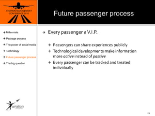Future passenger processAVIATION MANAGEMENT CONFERENCE 201024Every passenger a V.I.P.Passengers can share experiences publicly Technological developments make information more active instead of passiveEvery passenger canbetracked and treatedindividuallyMillennialsPackage processThe power of social mediaTechnologyFuture passenger processThe big question