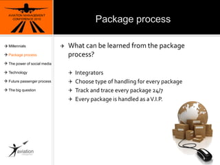PackageprocessAVIATION MANAGEMENT CONFERENCE 2010What can be learned from the package process?IntegratorsChoose type of handling for every packageTrack and trace every package 24/7Every package is handled as a V.I.P.7MillennialsPackage processThe power of social mediaTechnologyFuture passenger processThe big question
