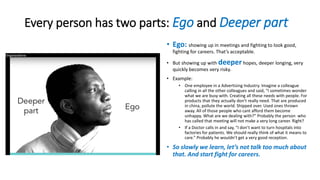 Every person has two parts: Ego and Deeper part
• Ego: showing up in meetings and fighting to look good,
fighting for careers. That’s acceptable.
• But showing up with deeper hopes, deeper longing, very
quickly becomes very risky.
• Example:
• One employee in a Advertising Industry. Imagine a colleague
calling in all the other colleagues and said, “I sometimes wonder
what we are busy with. Creating all these needs with people. For
products that they actually don’t really need. That are produced
in china, pollute the world. Shipped over. Used ones thrown
away. All of those people who cant afford them become
unhappy. What are we dealing with?” Probably the person who
has called that meeting will not make a very long career. Right?
• If a Doctor calls in and say, “I don’t want to turn hospitals into
factories for patients. We should really think of what it means to
care.” Probably he wouldn’t get a very good reception.
• So slowly we learn, let’s not talk too much about
that. And start fight for careers.
 