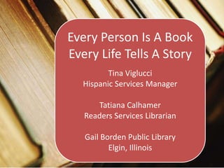 Every Person Is A Book
Every Life Tells A Story
Tina Viglucci
Hispanic Services Manager
Tatiana Calhamer
Readers Services Librarian
Gail Borden Public Library
Elgin, Illinois
 