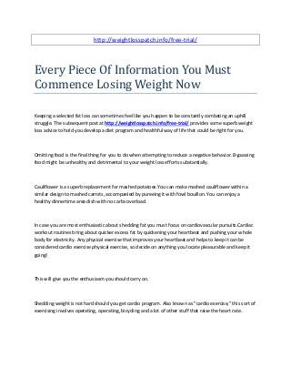 http://weightlosspatch.info/free-trial/
Every Piece Of Information You Must
Commence Losing Weight Now
Keeping a selected fat loss can sometimes feel like you happen to be constantly combating an uphill
struggle. The subsequent post at http://weightlosspatch.info/free-trial/ provides some superb weight
loss advice to hold you develop a diet program and healthful way of life that could be right for you.
Omitting food is the final thing for you to do when attempting to reduce a negative behavior. Bypassing
food might be unhealthy and detrimental to your weight loss efforts substantially.
Cauliflower is a superb replacement for mashed potatoes.You can make mashed cauliflower within a
similar design to mashed carrots, accompanied by pureeing it with fowl bouillon. You can enjoy a
healthy dinnertime area dish with no carbs overload.
In case you are most enthusiastic about shedding fat you must focus on cardiovascular pursuits.Cardiac
workout routines bring about quicker excess fat by quickening your heartbeat and pushing your whole
body for electricity. Any physical exercise that improves your heartbeat and helps to keep it can be
considered cardio exercise physical exercise, so decide on anything you locate pleasurable and keep it
going!
This will give you the enthusiasm you should carry on.
Shedding weight is not hard should you get cardio program. Also known as "cardio exercise," this sort of
exercising involves operating, operating, bicycling and a lot of other stuff that raise the heart rate.
 
