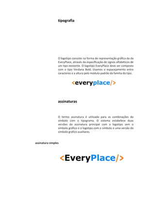 tipografia




                 O logotipo consiste na forma de representação gráﬁca da da
                 EveryPlace, através da especiﬁcação de signos alfabéticos de
                 um tipo existente. O logotipo EveryPlace deve ser composto
                 com o tipo Verdana Bold. Usamos o espacejamento entre
                 caracteres e a altura pelo módulo-padrão da família do tipo.




                 assinaturas


                 O termo assinatura é utilizado para as combinações do
                 símbolo com o tipograma. O sistema estabelece duas
                 versões da assinatura principal com a logotipo sem o
                 símbolo gráfico e o logotipo com o simbolo e uma versão do
                 símbolo gráfico auxiliares.


assinatura simples
 