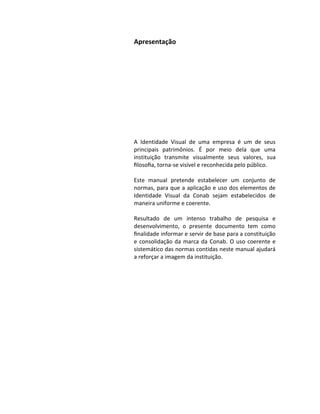 Apresentação




A Identidade Visual de uma empresa é um de seus
principais patrimônios. É por meio dela que uma
instituição transmite visualmente seus valores, sua
ﬁlosoﬁa, torna-se visível e reconhecida pelo público.

Este manual pretende estabelecer um conjunto de
normas, para que a aplicação e uso dos elementos de
Identidade Visual da Conab sejam estabelecidos de
maneira uniforme e coerente.

Resultado de um intenso trabalho de pesquisa e
desenvolvimento, o presente documento tem como
ﬁnalidade informar e servir de base para a constituição
e consolidação da marca da Conab. O uso coerente e
sistemático das normas contidas neste manual ajudará
a reforçar a imagem da instituição.
 