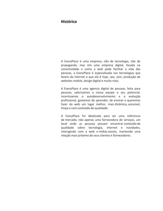Histórico




A EveryPlace é uma empresa, não de tecnologia, não de
propaganda, mas sim uma empresa digital, focada na
conectividade e como a web pode facilitar a vida das
pessoas, a EveryPlace é especializada nas tecnologias que
fazem da internet o que ela é hoje, seo, sem, produção de
websites mobile, design digital e muito mais.

A EveryPlace é uma agencia digital de pessoas, feita para
pessoas, valorizamos a nossa equipe e seu potencial,
incentivamos o autodesenvolvimento e a evolução
profissional, gostamos de aprender, de ensinar e queremos
fazer da web um lugar melhor, mais dinâmica, acessível,
limpa e com conteúdo de qualidade.

A EveryPlace foi idealizada para ser uma referencia
de mercado, não apenas uma fornecedora de serviços, um
local onde as pessoas possam encontrar conteúdo de
qualidade sobre tecnologia, internet e novidades,
interagindo com a web e mídias sociais, mantendo uma
relação mais próxima de seus clientes e fornecedores.
 