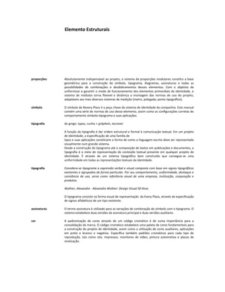 Elemento Estruturais




proporções    Absolutamente indispensável ao projeto, o sistema de proporções modulares constitui a base
              geométrica para a construção do símbolo, tipograma, diagramas, assinaturas e todas as
              possibilidades de combinações e desdobramentos desses elementos. Com o objetivo de
              uniformizar e garantir o modo de funcionamento dos elementos primordiais da identidade, o
              sistema de módulos torna ﬂexível e dinâmica a montagem das normas de uso do projeto,
              adaptáveis aos mais diversos sistemas de medição (metro, polegada, ponto tipográﬁco).

símbolo       O símbolo da Revery Place é a peça chave do sistema de identidade da companhia. Este manual
              contém uma série de normas de uso desse elemento, assim como as conﬁgurações corretas do
              comportamento símbolo-tipograma e suas aplicações.

tipografia    do grego: typos, cunho + gráphein, escrever

              A função da tipograﬁa é dar ordem estrutural e formal à comunicação textual. Em um projeto
              de identidade, a especiﬁcação de uma família de
              tipos e suas aplicações constituem a forma de como a linguagem escrita deve ser representada
              visualmente num grande sistema.
              Desde a construção do tipograma até a composição de textos em publicações e documentos, a
              tipograﬁa é o meio de representação do conteúdo textual presente em qualquer projeto de
              identidade. É através de um sistema tipográﬁco bem construído que consegue-se uma
              uniformidade em todas as representações textuais da identidade.

tipografia    Considera-se tipograma a expressão verbal e visual composta com base em signos tipográﬁcos
              existentes e agrupados de forma particular. Por seu comportamento, uniformidade, destaque e
              constância de uso, serve como referência visual de uma empresa, instituição, corporação e
              produtos.

              Wollner, Alexandre - Alexandre Wollner: Design Visual 50 Anos

              O tipograma consiste na forma visual de representação da Every Place, através da especiﬁcação
              de signos alfabéticos de um tipo existente.

assinaturas   O termo assinatura é utilizado para as variações de combinação do símbolo com o tipograma. O
              sistema estabelece duas versões da assinatura principal e duas versões auxiliares.

cor           A padronização de cores através de um código cromático é de suma importância para a
              consolidação da marca. O código cromático estabelece uma paleta de cores fundamentais para
              a construção do projeto de identidade, assim como a utilização de cores auxiliares, aplicações
              em preto e branco e negativo. Especiﬁca também padrões cromáticos para cada tipo de
              reprodução, tais como site, impressos, monitores de vídeo, pintura automotiva e placas de
              sinalização.
 