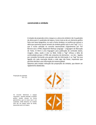 construindo o símbolo




                          A relação de proporção entre a largura e a altura do símbolo é de 4 quadrados
                          de altura para 4 quadrados de largura. Como trata-se de um elemento gráfico
                          feito com base tipografica, no caso a fonte Verdana, se justiﬁca por possuir a
                          idéia que queremos passar através do símbolo gráfico que é uma “tag” ( </> ),
                          que é muito utilizada no conceito desenvolvido originalmente por Tim
                          Berners-Lee o HTML (Hypertext Markup Language – Linguagem de Marcação
                          de Texto. O Html é uma linguagem para publicação de conteúdo (texto,
                          imagem, vídeo, áudio e etc) na Web. Então a “tag” reforça a idéia de
                          continuidade porque o HTML são conjuntos de elementos – ou nós – ligados
                          por coneções formando uma grande rede de informação. E as “tag” faz essa
                          ligação em cada marcação dando a rede algo não linear, imprevisto que
                          permite distribuir uma informação de maneira global.
                          Optomos pela simples indicação das proporções do símbolo, que devem ser
                          rigidamente obedecidas.




Proporção do quadrado
              4:4 = 2:2




Os circculos determina o espaço
necessário, quando utilizado o símbolo
gráfico vazado através da forma
geomentrica, que no nosso caso é um
quadrado, então deizamo um modulo
para dar um espaço antes da borda,
possuindo assim um respiro.
 