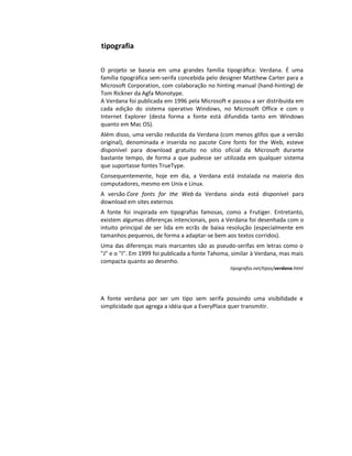 tipografia

O projeto se baseia em uma grandes família tipográﬁca: Verdana. É uma
família tipográfica sem-serifa concebida pelo designer Matthew Carter para a
Microsoft Corporation, com colaboração no hinting manual (hand-hinting) de
Tom Rickner da Agfa Monotype.
A Verdana foi publicada em 1996 pela Microsoft e passou a ser distribuída em
cada edição do sistema operativo Windows, no Microsoft Office e com o
Internet Explorer (desta forma a fonte está difundida tanto em Windows
quanto em Mac OS).
Além disso, uma versão reduzida da Verdana (com menos glifos que a versão
original), denominada e inserida no pacote Core fonts for the Web, esteve
disponível para download gratuito no sítio oficial da Microsoft durante
bastante tempo, de forma a que pudesse ser utilizada em qualquer sistema
que suportasse fontes TrueType.
Consequentemente, hoje em dia, a Verdana está instalada na maioria dos
computadores, mesmo em Unix e Linux.
A versão Core fonts for the Web da Verdana ainda está disponível para
download em sites externos
A fonte foi inspirada em tipografias famosas, como a Frutiger. Entretanto,
existem algumas diferenças intencionais, pois a Verdana foi desenhada com o
intuito principal de ser lida em ecrãs de baixa resolução (especialmente em
tamanhos pequenos, de forma a adaptar-se bem aos textos corridos).
Uma das diferenças mais marcantes são as pseudo-serifas em letras como o
"J" e o "I". Em 1999 foi publicada a fonte Tahoma, similar à Verdana, mas mais
compacta quanto ao desenho.
                                                 tipografos.net/tipos/verdana.html




A fonte verdana por ser um tipo sem serifa posuindo uma visibilidade e
simplicidade que agrega a idéia que a EveryPlace quer transmitir.
 