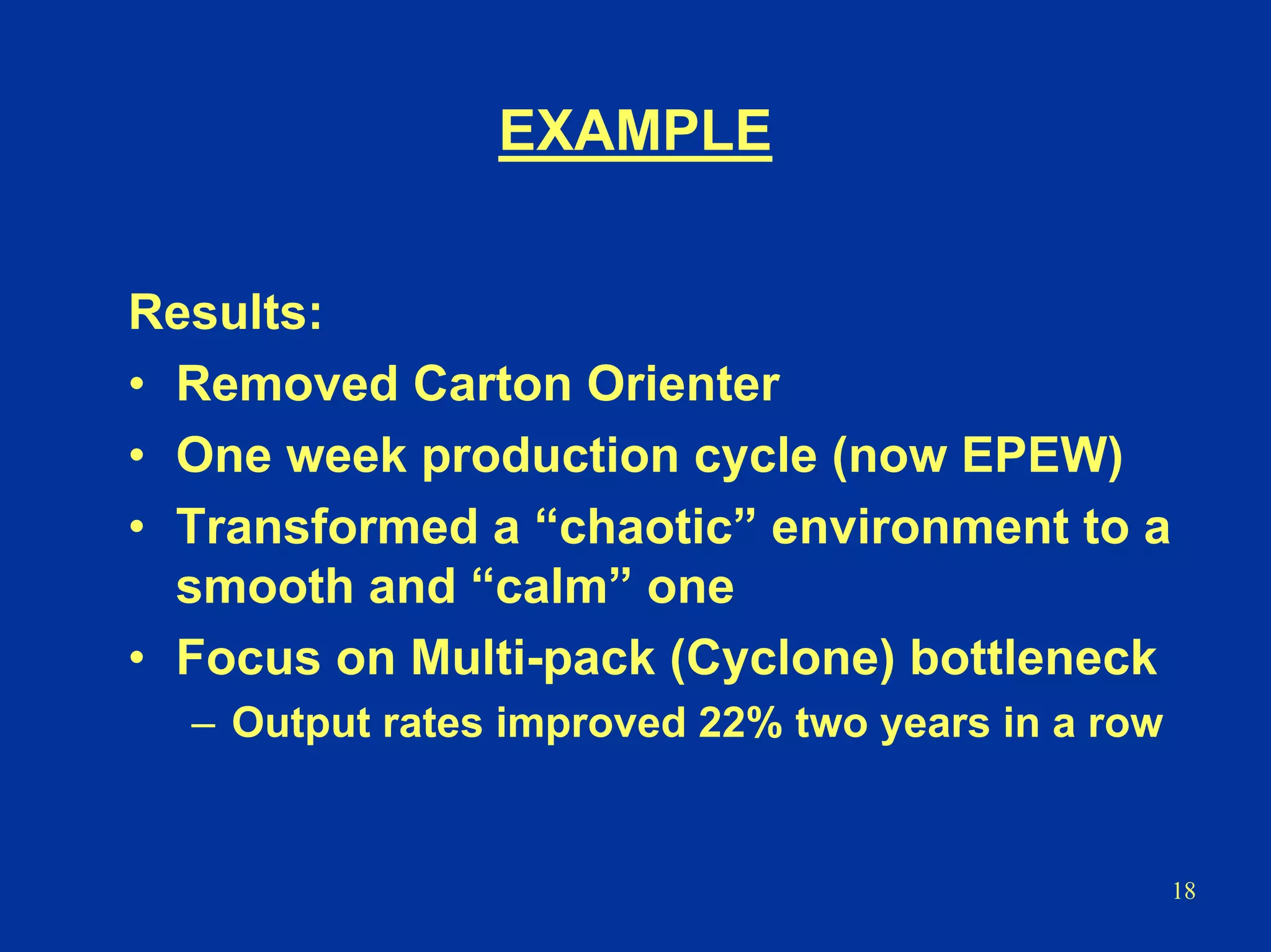 18
EXAMPLE
Results:
• Removed Carton Orienter
• One week production cycle (now EPEW)
• Transformed a “chaotic” environment to a
smooth and “calm” one
• Focus on Multi-pack (Cyclone) bottleneck
– Output rates improved 22% two years in a row
 