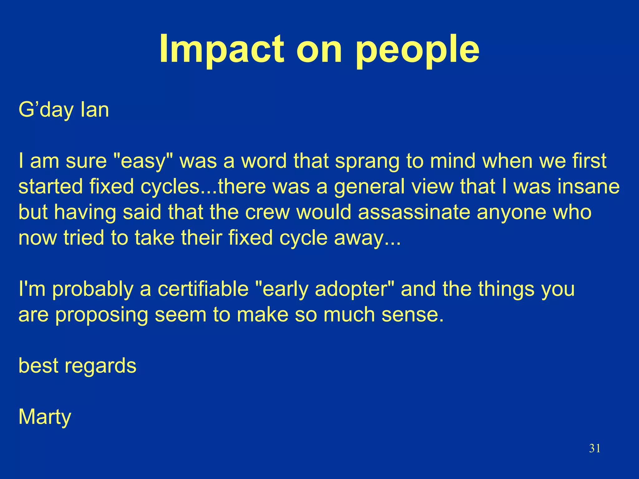 31
Impact on people
G’day Ian
I am sure "easy" was a word that sprang to mind when we first
started fixed cycles...there was a general view that I was insane
but having said that the crew would assassinate anyone who
now tried to take their fixed cycle away...
I'm probably a certifiable "early adopter" and the things you
are proposing seem to make so much sense.
best regards
Marty
 