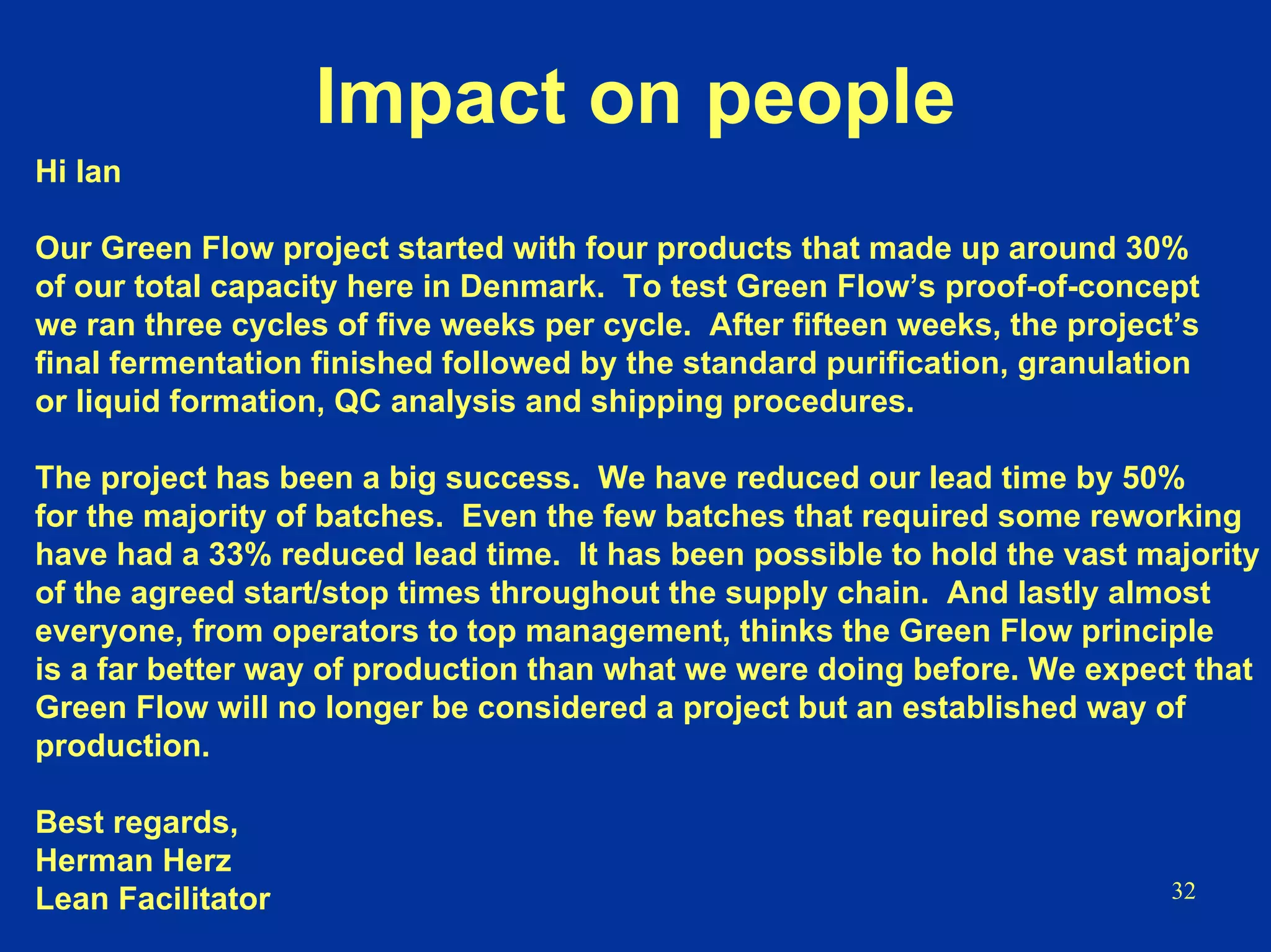 32
Impact on people
Hi Ian
Our Green Flow project started with four products that made up around 30%
of our total capacity here in Denmark. To test Green Flow’s proof-of-concept
we ran three cycles of five weeks per cycle. After fifteen weeks, the project’s
final fermentation finished followed by the standard purification, granulation
or liquid formation, QC analysis and shipping procedures.
The project has been a big success. We have reduced our lead time by 50%
for the majority of batches. Even the few batches that required some reworking
have had a 33% reduced lead time. It has been possible to hold the vast majority
of the agreed start/stop times throughout the supply chain. And lastly almost
everyone, from operators to top management, thinks the Green Flow principle
is a far better way of production than what we were doing before. We expect that
Green Flow will no longer be considered a project but an established way of
production.
Best regards,
Herman Herz
Lean Facilitator
 