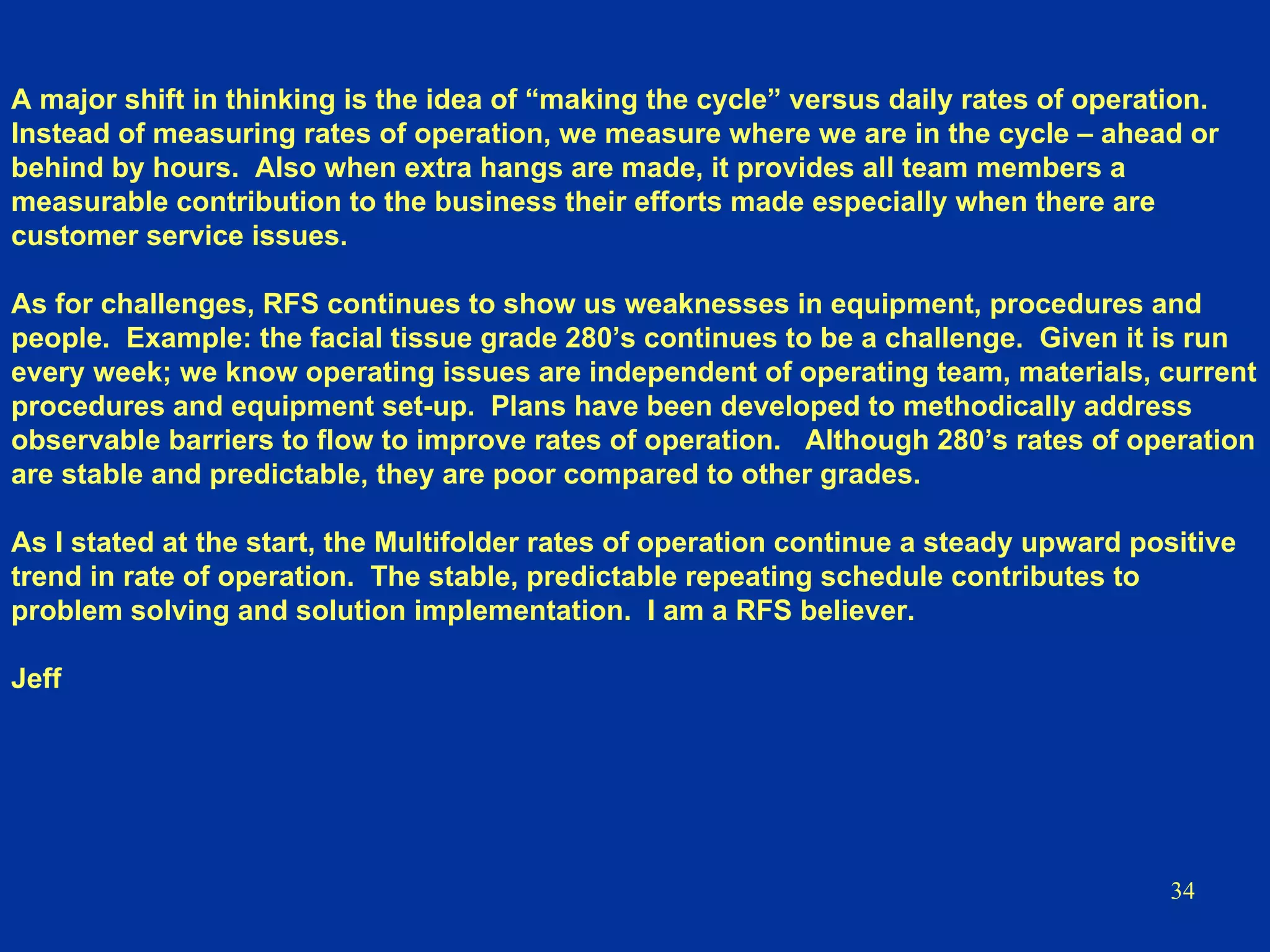 34
A major shift in thinking is the idea of “making the cycle” versus daily rates of operation.
Instead of measuring rates of operation, we measure where we are in the cycle – ahead or
behind by hours. Also when extra hangs are made, it provides all team members a
measurable contribution to the business their efforts made especially when there are
customer service issues.
As for challenges, RFS continues to show us weaknesses in equipment, procedures and
people. Example: the facial tissue grade 280’s continues to be a challenge. Given it is run
every week; we know operating issues are independent of operating team, materials, current
procedures and equipment set-up. Plans have been developed to methodically address
observable barriers to flow to improve rates of operation. Although 280’s rates of operation
are stable and predictable, they are poor compared to other grades.
As I stated at the start, the Multifolder rates of operation continue a steady upward positive
trend in rate of operation. The stable, predictable repeating schedule contributes to
problem solving and solution implementation. I am a RFS believer.
Jeff
 