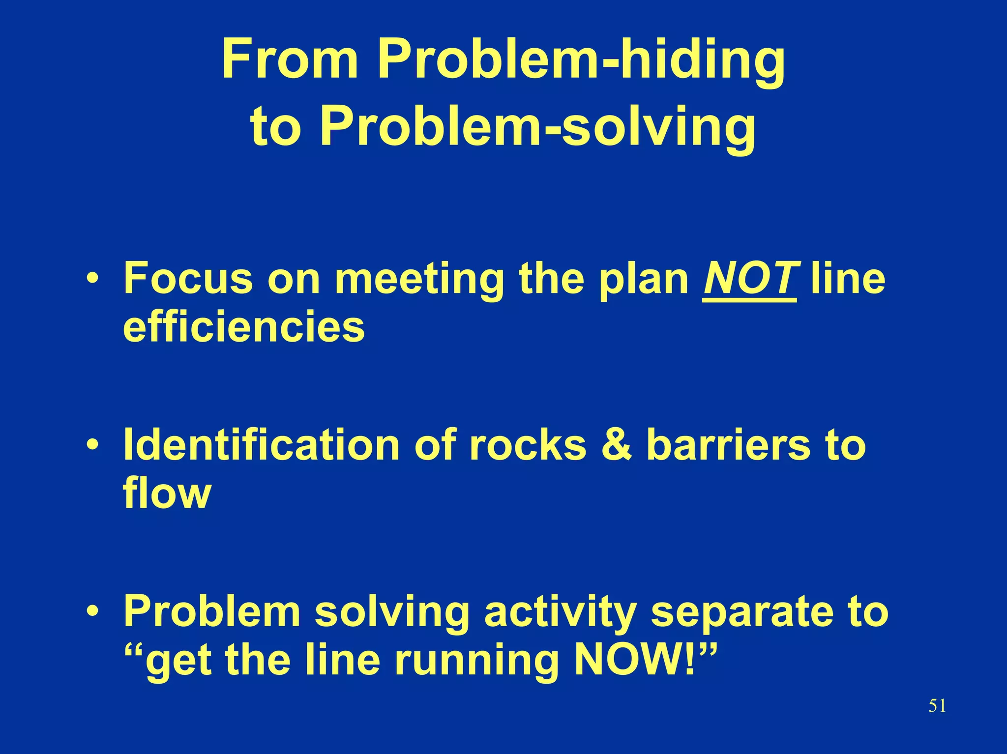 51
From Problem-hiding
to Problem-solving
• Focus on meeting the plan NOT line
efficiencies
• Identification of rocks & barriers to
flow
• Problem solving activity separate to
“get the line running NOW!”
 