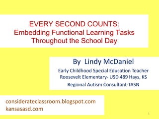 EVERY SECOND COUNTS:
Embedding Functional Learning Tasks
Throughout the School Day

By Lindy McDaniel
Early Childhood Special Education Teacher
Roosevelt Elementary- USD 489 Hays, KS
Regional Autism Consultant-TASN

considerateclassroom.blogspot.com
kansasasd.com
1

 