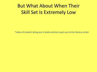 But What About When Their
Skill Set Is Extremely Low

*video of student doing put in book activity to get use to the literacy center

 
